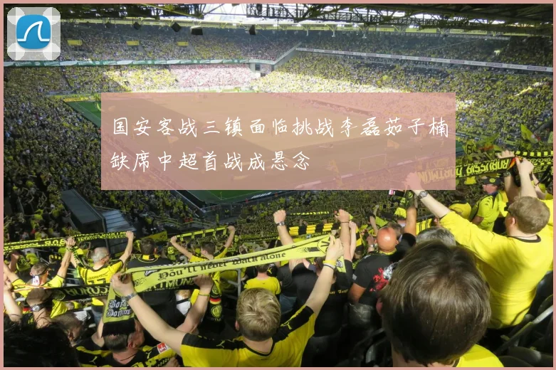 国安客战三镇面临挑战李磊茹子楠缺席中超首战成悬念