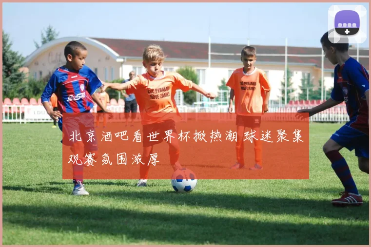 北京酒吧看世界杯掀热潮 球迷聚集观赛氛围浓厚