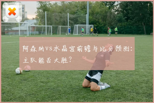 阿森纳vs水晶宫前瞻与比分预测：主队能否大胜？
