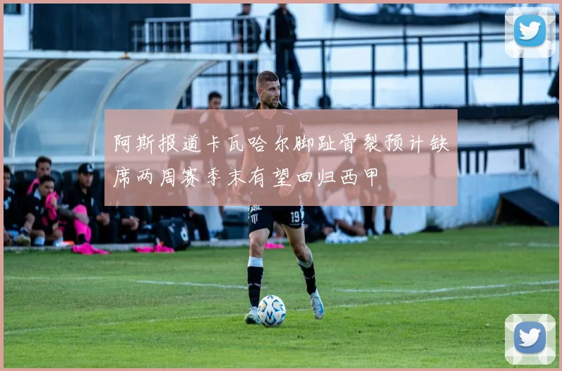 阿斯报道卡瓦哈尔脚趾骨裂预计缺席两周赛季末有望回归西甲