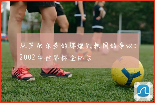 从罗纳尔多的辉煌到韩国的争议：2002年世界杯全纪录