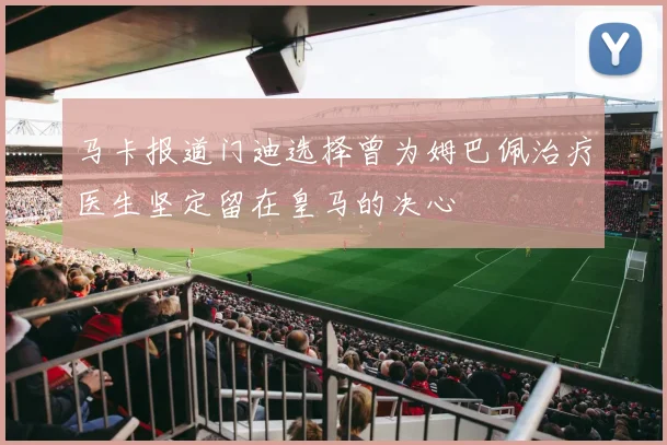 马卡报道门迪选择曾为姆巴佩治疗医生坚定留在皇马的决心