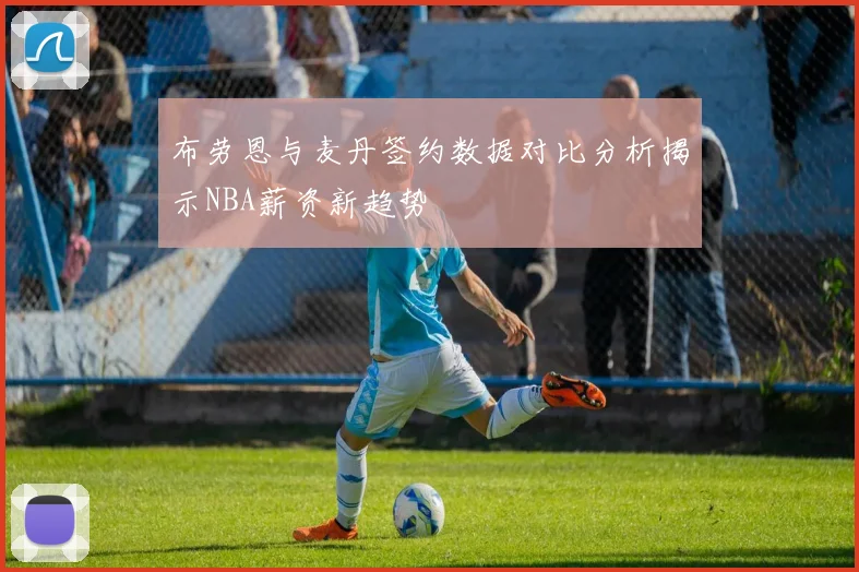 布劳恩与麦丹签约数据对比分析揭示NBA薪资新趋势