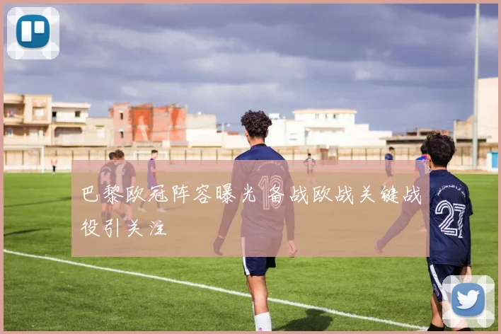 巴黎欧冠阵容曝光 备战欧战关键战役引关注
