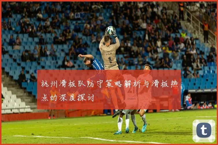 杭州滑板队防守策略解析与滑板热点的深度探讨