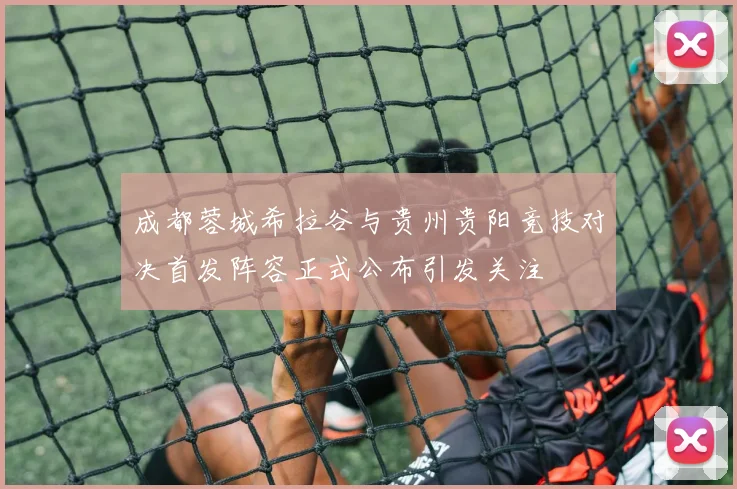 成都蓉城希拉谷与贵州贵阳竞技对决首发阵容正式公布引发关注
