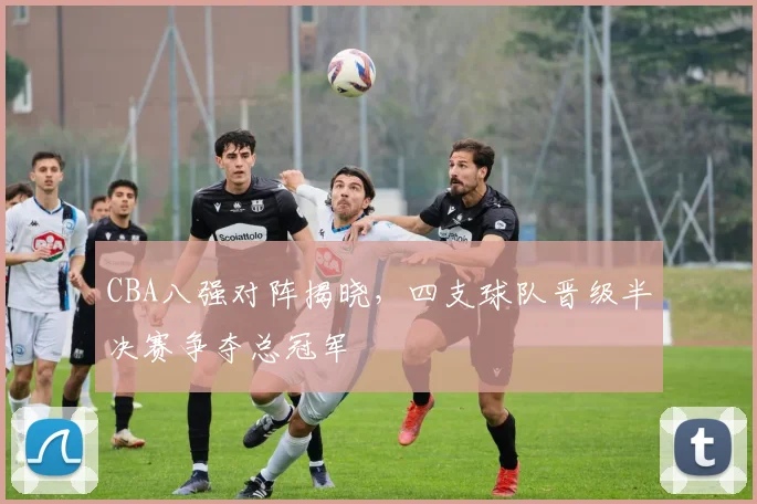 CBA八强对阵揭晓，四支球队晋级半决赛争夺总冠军