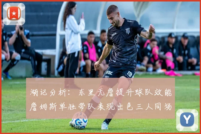 湖记分析：东里无詹提升球队效能詹姆斯单独带队表现出色三人同场反而下滑