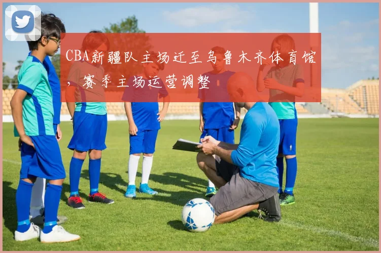 CBA新疆队主场迁至乌鲁木齐体育馆，赛季主场运营调整