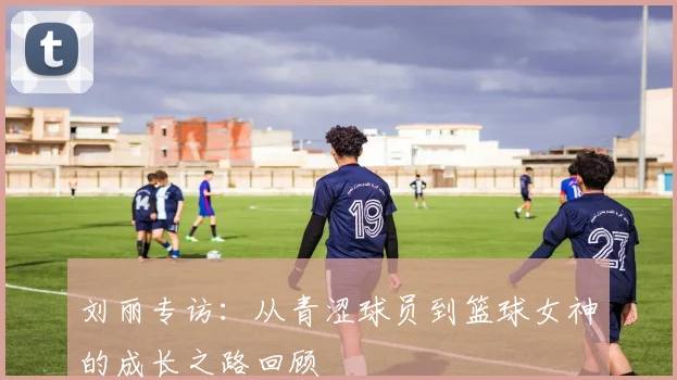 刘丽专访：从青涩球员到篮球女神的成长之路回顾